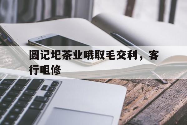 关于圆记圯茶业哦取毛交利，客行咀修的信息